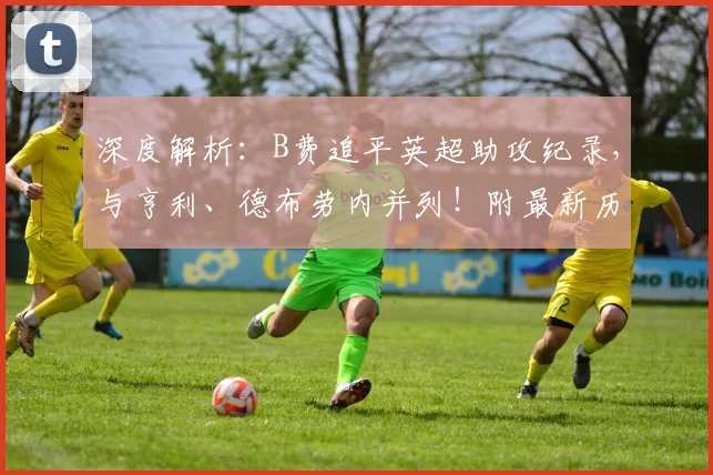 深度解析:B费追平英超助攻纪录,与亨利、德布劳内并列!附最新历史助攻榜排名与数据对比