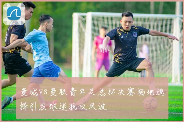 曼城vs曼联青年足总杯决赛场地选择引发球迷抗议风波