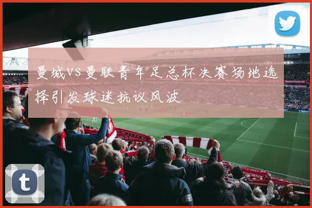 曼城vs曼联青年足总杯决赛场地选择引发球迷抗议风波