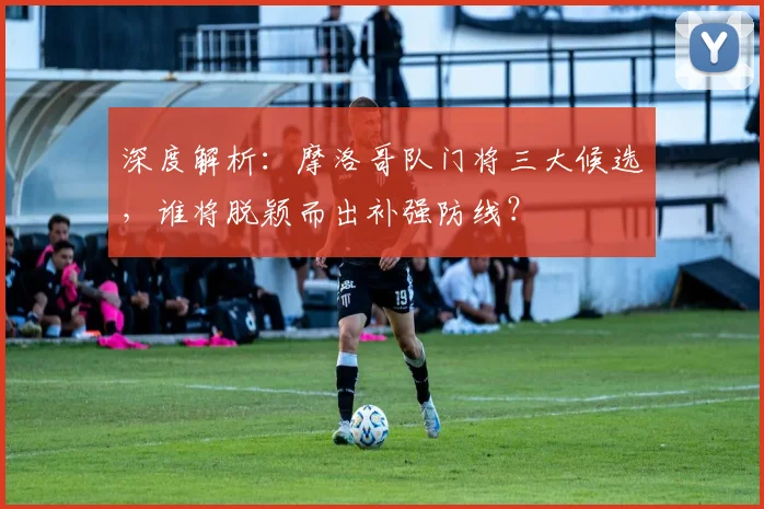 深度解析：摩洛哥队门将三大候选，谁将脱颖而出补强防线？