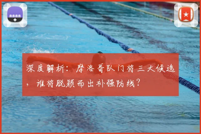深度解析：摩洛哥队门将三大候选，谁将脱颖而出补强防线？