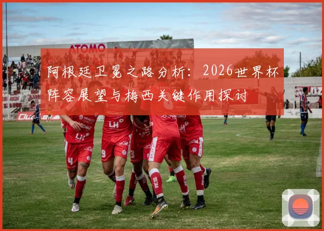阿根廷卫冕之路分析:2026世界杯阵容展望与梅西关键作用探讨