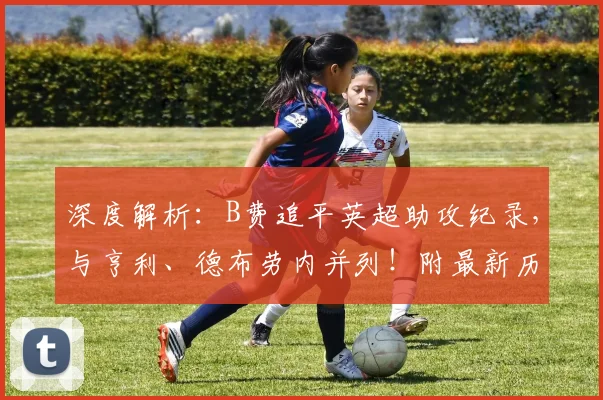 深度解析：B费追平英超助攻纪录，与亨利、德布劳内并列！附最新历史助攻榜排名与数据对比